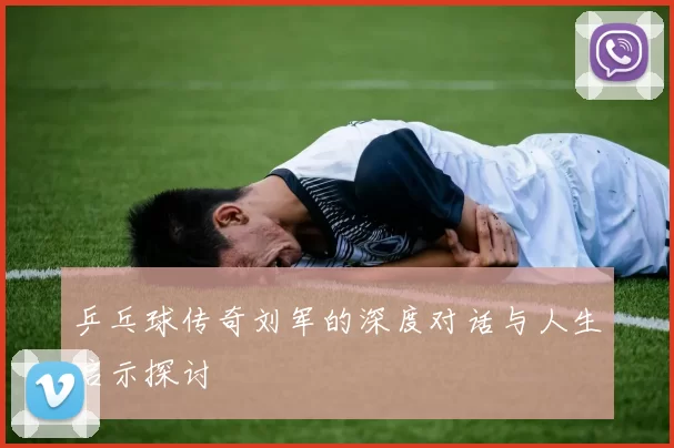 乒乓球传奇刘军的深度对话与人生启示探讨