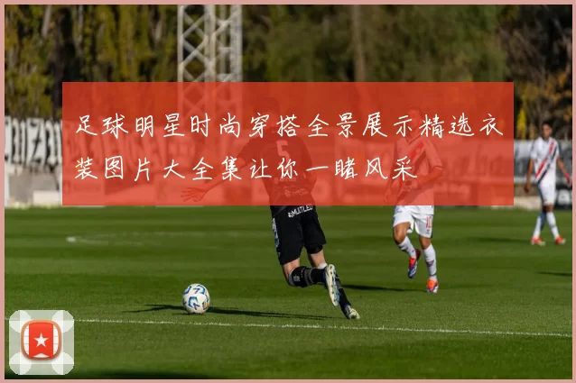 足球明星时尚穿搭全景展示精选衣装图片大全集让你一睹风采