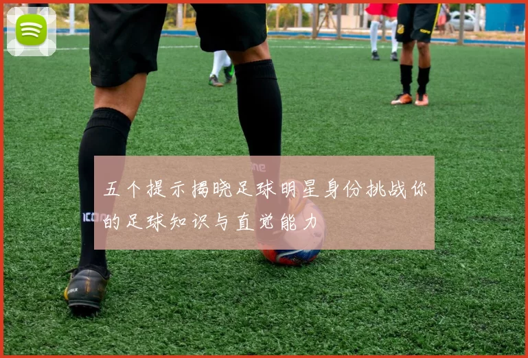 五个提示揭晓足球明星身份挑战你的足球知识与直觉能力