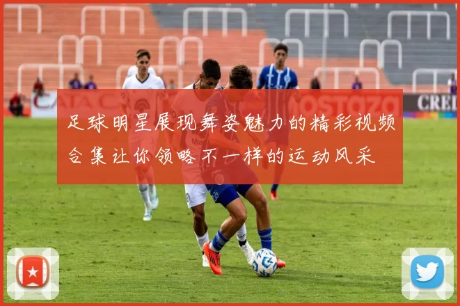 足球明星展现舞姿魅力的精彩视频合集让你领略不一样的运动风采