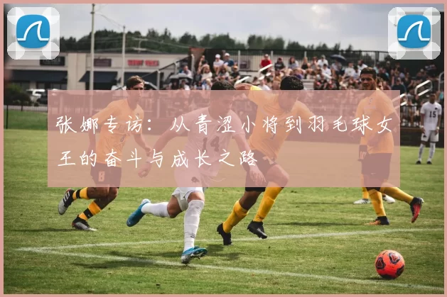 张娜专访：从青涩小将到羽毛球女王的奋斗与成长之路