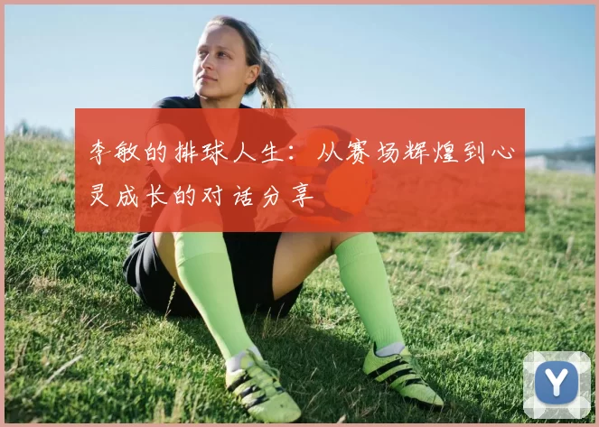 李敏的排球人生：从赛场辉煌到心灵成长的对话分享