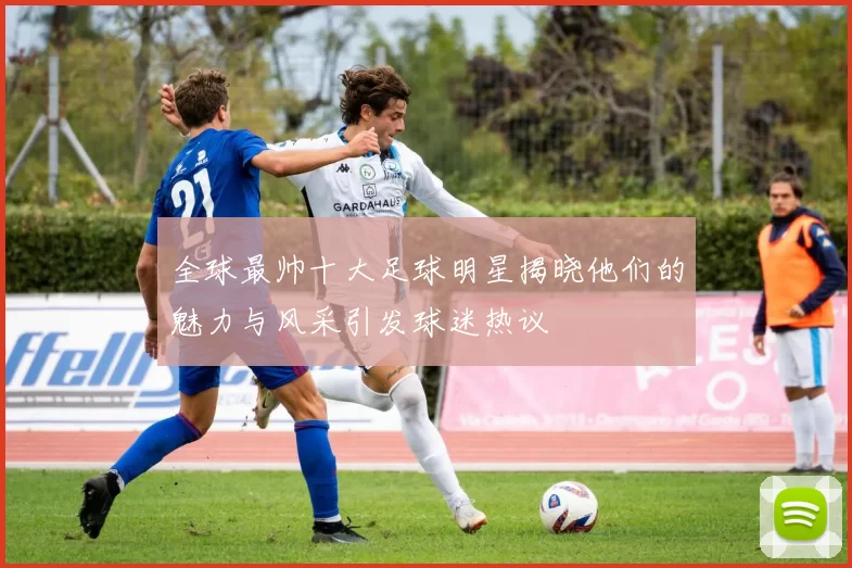 全球最帅十大足球明星揭晓他们的魅力与风采引发球迷热议