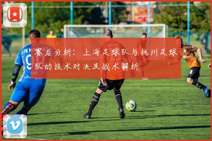 赛后分析：上海足球队与杭州足球队的技术对决及战术解析