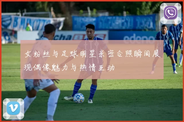 女粉丝与足球明星亲密合照瞬间展现偶像魅力与热情互动