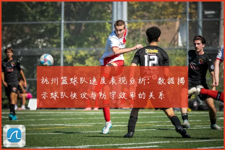 杭州篮球队速度表现分析：数据揭示球队快攻与防守效率的关系