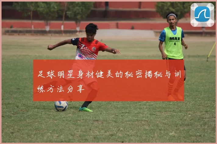 足球明星身材健美的秘密揭秘与训练方法分享