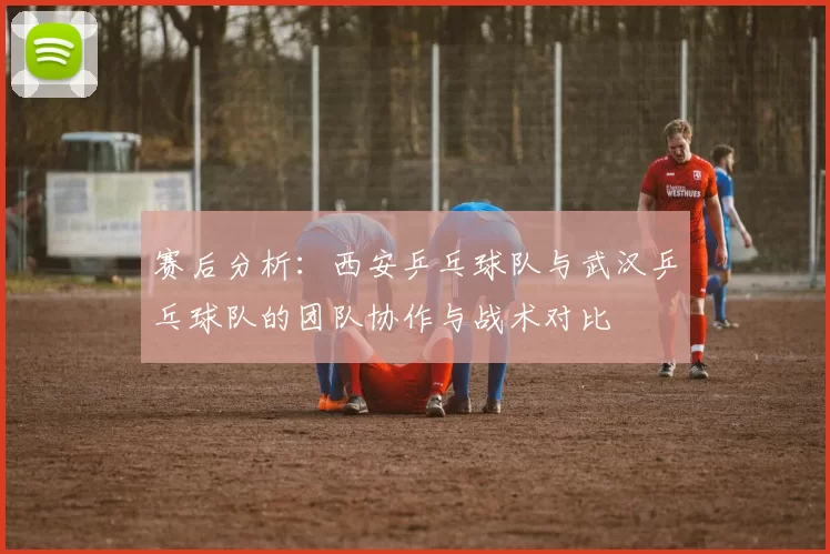 赛后分析：西安乒乓球队与武汉乒乓球队的团队协作与战术对比