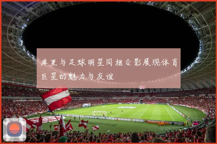 库里与足球明星同框合影展现体育巨星的魅力与友谊