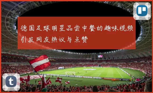 德国足球明星品尝中餐的趣味视频引发网友热议与点赞